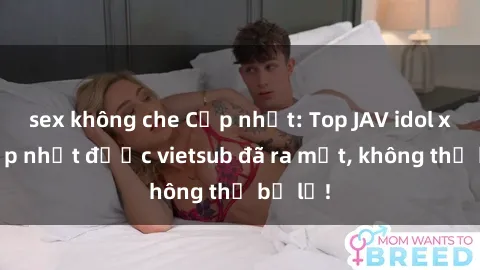 sex không che Cập nhật: Top JAV idol xinh đẹp nhất được vietsub đã ra mắt, không thể bỏ lỡ!