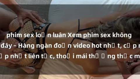 phim sex loạn luân Xem phim sex không che miễn phí tại đây – Hàng ngàn đoạn video hot nhất, cập nhật liên tục, thoải mái thưởng thức mà không tốn kém.