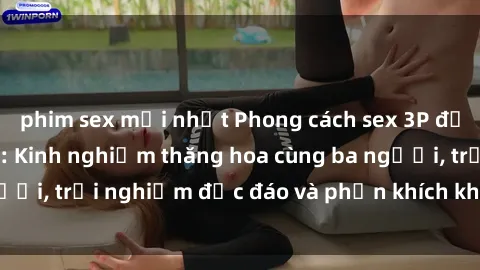 phim sex mới nhất Phong cách sex 3P độc đáo tại Việt Nam: Kinh nghiệm thăng hoa cùng ba người, trải nghiệm độc đáo và phấn khích không thể bỏ lỡ!