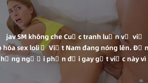jav SM không che Cuộc tranh luận về việc có nên hợp pháp hóa sex loli ở Việt Nam đang nóng lên. Đồng thời, cũng có những người phản đối gay gắt việc này vì lo ngại về tác động tiêu cực lên trẻ em và x