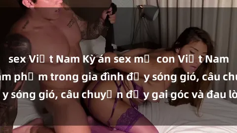 sex Việt Nam Kỳ án sex mẹ con Việt Nam: Sự sở hữu và xâm phạm trong gia đình đầy sóng gió, câu chuyện đầy gai góc và đau lòng.