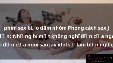 phim sex bạo dâm nhóm Phong cách sex jav idol siêu hấp dẫn: Những bí mật không nghĩ đến của ngôi sao jav idol sẽ làm bạn ngạc nhiên!