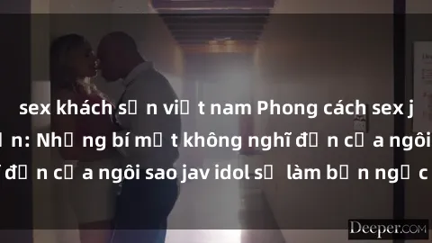 sex khách sạn việt nam Phong cách sex jav idol siêu hấp dẫn: Những bí mật không nghĩ đến của ngôi sao jav idol sẽ làm bạn ngạc nhiên!
