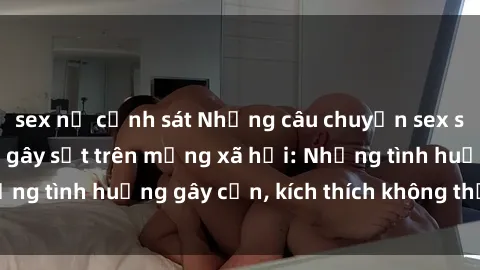 sex nữ cảnh sát Những câu chuyện sex sinh viên Việt Nam gây sốt trên mạng xã hội: Những tình huống gây cấn, kích thích không thể bỏ qua