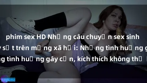 phim sex HD Những câu chuyện sex sinh viên Việt Nam gây sốt trên mạng xã hội: Những tình huống gây cấn, kích thích không thể bỏ qua