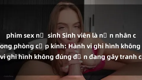 phim sex nữ sinh Sinh viên là nạn nhân của video quay lén trong phòng cấp kính: Hành vi ghi hình không đúng đắn đang gây tranh cãi lớn