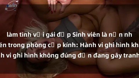 làm tình với gái đẹp Sinh viên là nạn nhân của video quay lén trong phòng cấp kính: Hành vi ghi hình không đúng đắn đang gây tranh cãi lớn