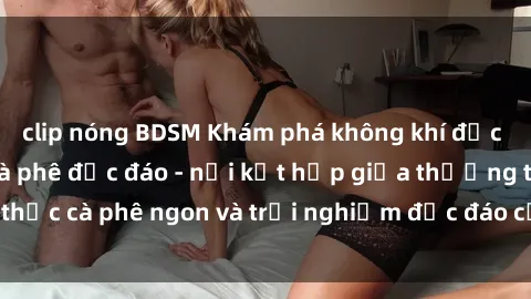 clip nóng BDSM Khám phá không khí độc đáo tại sex quán cà phê độc đáo - nơi kết hợp giữa thưởng thức cà phê ngon và trải nghiệm độc đáo của không gian sex shop.