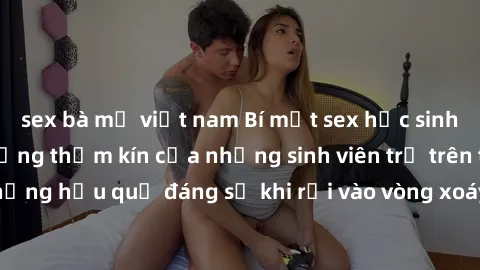 sex bà mẹ việt nam Bí mật sex học sinh không che: Cuộc sống thầm kín của những sinh viên trẻ trên trường. Những hậu quả đáng sợ khi rơi vào vòng xoáy của tình dục từ tuổi mới lớn.