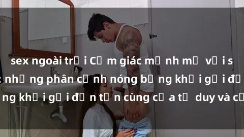sex ngoài trời Cảm giác mạnh mẽ với sex BDSM không che: những phân cảnh nóng bỏng khơi gợi đến tận cùng của tư duy và cơ thể.