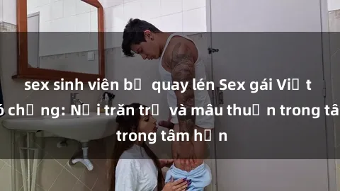 sex sinh viên bị quay lén Sex gái Việt Nam có chồng: Nỗi trăn trở và mâu thuẫn trong tâm hồn
