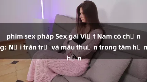 phim sex pháp Sex gái Việt Nam có chồng: Nỗi trăn trở và mâu thuẫn trong tâm hồn