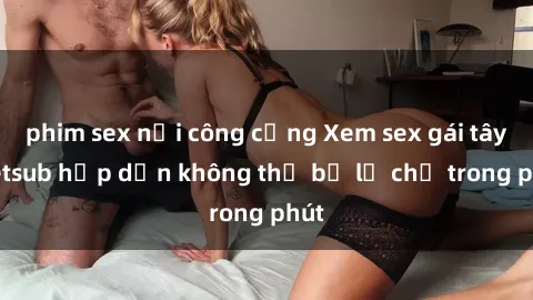 phim sex nơi công cộng Xem sex gái tây vietsub hấp dẫn không thể bỏ lỡ chỉ trong phút