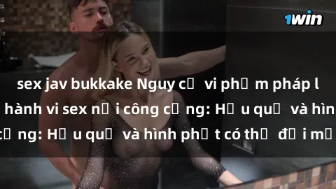 sex jav bukkake Nguy cơ vi phạm pháp luật khi thực hiện hành vi sex nơi công cộng: Hậu quả và hình phạt có thể đối mặt