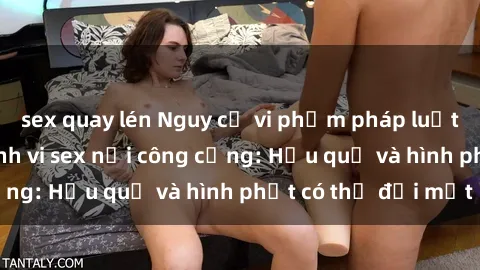 sex quay lén Nguy cơ vi phạm pháp luật khi thực hiện hành vi sex nơi công cộng: Hậu quả và hình phạt có thể đối mặt