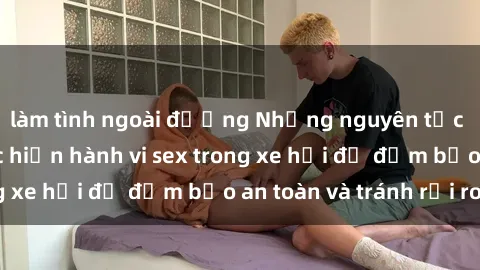 làm tình ngoài đường Những nguyên tắc cần nhớ khi thực hiện hành vi sex trong xe hơi để đảm bảo an toàn và tránh rủi ro.
