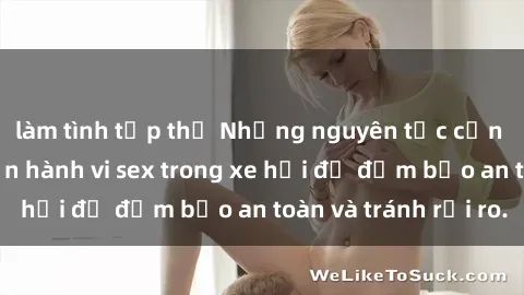 làm tình tập thể Những nguyên tắc cần nhớ khi thực hiện hành vi sex trong xe hơi để đảm bảo an toàn và tránh rủi ro.