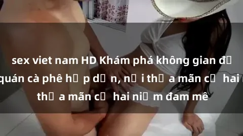 sex viet nam HD Khám phá không gian độc đáo tại sex quán cà phê hấp dẫn, nơi thỏa mãn cả hai niềm đam mê