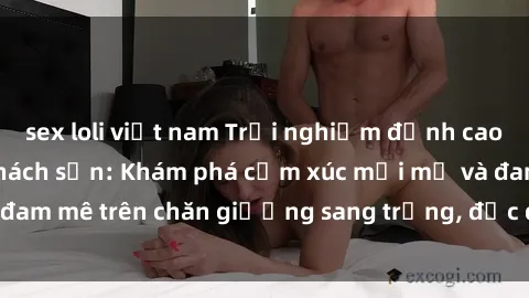 sex loli việt nam Trải nghiệm đỉnh cao tình yêu tại sex khách sạn: Khám phá cảm xúc mới mẻ và đam mê trên chăn giường sang trọng, độc đáo, không giới hạn.