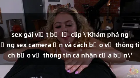 sex gái việt bị lộ clip 'Khám phá nguy cơ của việc sử dụng sex camera ẩn và cách bảo vệ thông tin cá nhân của bạn'