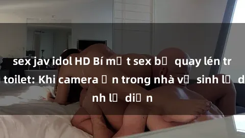 sex jav idol HD Bí mật sex bị quay lén trong toilet: Khi camera ẩn trong nhà vệ sinh lộ diện