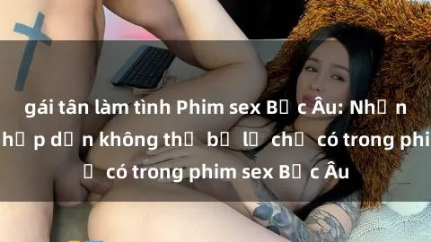 gái tân làm tình Phim sex Bắc Âu: Những cảnh nóng hấp dẫn không thể bỏ lỡ chỉ có trong phim sex Bắc Âu