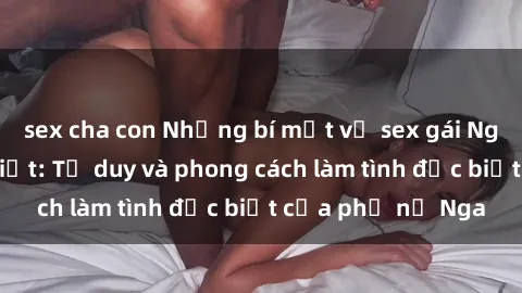 sex cha con Những bí mật về sex gái Nga mà bạn chưa biết: Tư duy và phong cách làm tình đặc biệt của phụ nữ Nga