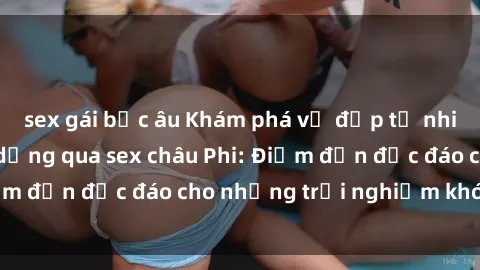 sex gái bắc âu Khám phá vẻ đẹp tự nhiên và văn hóa đa dạng qua sex châu Phi: Điểm đến độc đáo cho những trải nghiệm khó quên