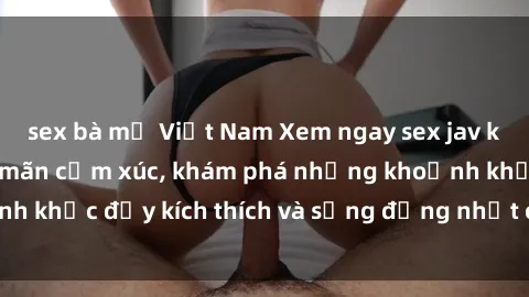 sex bà mẹ Việt Nam Xem ngay sex jav không che để thỏa mãn cảm xúc, khám phá những khoảnh khắc đầy kích thích và sống động nhất chỉ trong click!