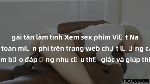 gái tân làm tình Xem sex phim Việt Nam không che hoàn toàn miễn phí trên trang web chất lượng cao. Đảm bảo đáp ứng nhu cầu thị giác và giúp thỏa mãn mong muốn của bạn.