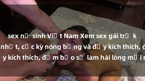 sex nữ sinh Việt Nam Xem sex gái trẻ không che hấp dẫn nhất, cực kỳ nóng bỏng và đầy kích thích, đảm bảo sẽ làm hài lòng mọi người!