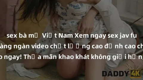 sex bà mẹ Việt Nam Xem ngay sex jav full HD miễn phí - Hàng ngàn video chất lượng cao đỉnh cao chỉ cần click vào ngay! Thỏa mãn khao khát không giới hạn, đón chờ những trải nghiệm mới lạ!