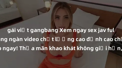 gái việt gangbang Xem ngay sex jav full HD miễn phí - Hàng ngàn video chất lượng cao đỉnh cao chỉ cần click vào ngay! Thỏa mãn khao khát không giới hạn, đón chờ những trải nghiệm mới lạ!