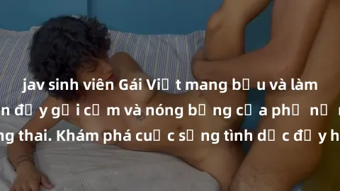 jav sinh viên Gái Việt mang bầu và làm tình: Màn trình diễn đầy gợi cảm và nóng bỏng của phụ nữ mang thai. Khám phá cuộc sống tình dục đầy hấp dẫn và mới lạ của họ!