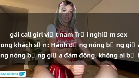 gái call girl việt nam Trải nghiệm sex sinh viên sôi động trong khách sạn: Hành động nóng bỏng giữa đám đông, không ai bị bỏ lỡ
