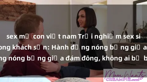 sex mẹ con việt nam Trải nghiệm sex sinh viên sôi động trong khách sạn: Hành động nóng bỏng giữa đám đông, không ai bị bỏ lỡ