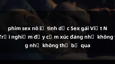 phim sex nô lệ tình dục Sex gái Việt Nam có con: Trải nghiệm đầy cảm xúc đáng nhớ không thể bỏ qua