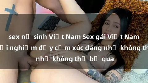 sex nữ sinh Việt Nam Sex gái Việt Nam có con: Trải nghiệm đầy cảm xúc đáng nhớ không thể bỏ qua