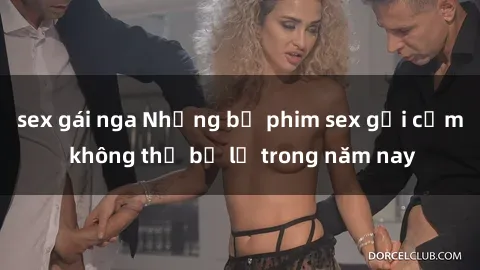 sex gái nga Những bộ phim sex gợi cảm không thể bỏ lỡ trong năm nay