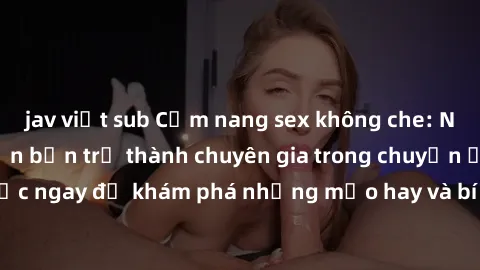 jav việt sub Cẩm nang sex không che: Những bí quyết khiến bạn trở thành chuyên gia trong chuyện ấy! Đọc ngay để khám phá những mẹo hay và bí quyết tình dục không che.
