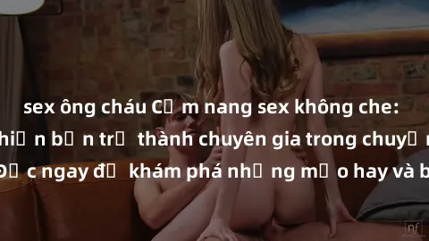 sex ông cháu Cẩm nang sex không che: Những bí quyết khiến bạn trở thành chuyên gia trong chuyện ấy! Đọc ngay để khám phá những mẹo hay và bí quyết tình dục không che.