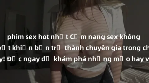 phim sex hot nhất Cẩm nang sex không che: Những bí quyết khiến bạn trở thành chuyên gia trong chuyện ấy! Đọc ngay để khám phá những mẹo hay và bí quyết tình dục không che.