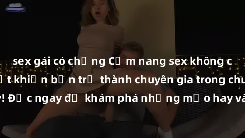 sex gái có chồng Cẩm nang sex không che: Những bí quyết khiến bạn trở thành chuyên gia trong chuyện ấy! Đọc ngay để khám phá những mẹo hay và bí quyết tình dục không che.