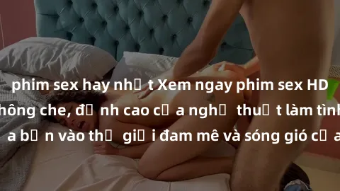 phim sex hay nhất Xem ngay phim sex HD chất lượng cao không che, đỉnh cao của nghệ thuật làm tình, đưa bạn vào thế giới đam mê và sóng gió của tình yêu không giới hạn.