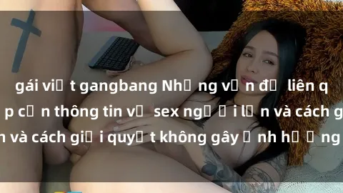 gái việt gangbang Những vấn đề liên quan đến việc tiếp cận thông tin về sex người lớn và cách giải quyết không gây ảnh hưởng đến trẻ em
