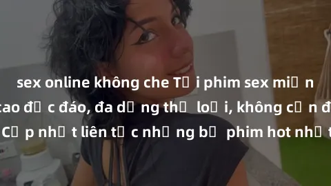 sex online không che Tải phim sex miễn phí chất lượng cao độc đáo, đa dạng thể loại, không cần đăng ký tài khoản. Cập nhật liên tục những bộ phim hot nhất trên thị trường. Sự lựa chọn hàng đầu cho ngư