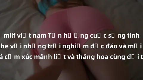 milf việt nam Tận hưởng cuộc sống tình dục online không che với những trải nghiệm độc đáo và mới lạ. Khám phá cảm xúc mãnh liệt và thăng hoa cùng đối tác tại các trang web chuyên nghiệp.