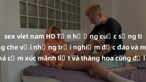 sex viet nam HD Tận hưởng cuộc sống tình dục online không che với những trải nghiệm độc đáo và mới lạ. Khám phá cảm xúc mãnh liệt và thăng hoa cùng đối tác tại các trang web chuyên nghiệp.