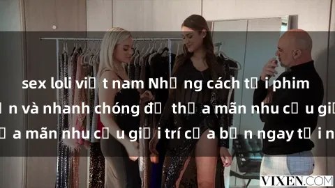 sex loli việt nam Những cách tải phim sex về máy đơn giản và nhanh chóng để thỏa mãn nhu cầu giải trí của bạn ngay tại nhà
