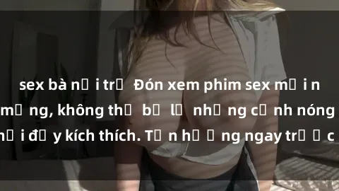 sex bà nội trợ Đón xem phim sex mới nhất đang hot trên mạng, không thể bỏ lỡ những cảnh nóng hổi đầy kích thích. Tận hưởng ngay trước khi bị xoá chóng mặt!